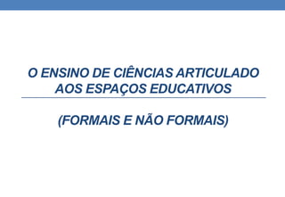 O ENSINO DE CIÊNCIAS ARTICULADO 
AOS ESPAÇOS EDUCATIVOS 
(FORMAIS E NÃO FORMAIS) 
 