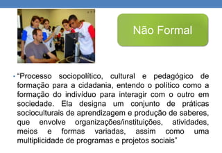 Não Formal 
• “Processo sociopolítico, cultural e pedagógico de 
formação para a cidadania, entendo o político como a 
formação do indivíduo para interagir com o outro em 
sociedade. Ela designa um conjunto de práticas 
socioculturais de aprendizagem e produção de saberes, 
que envolve organizações/instituições, atividades, 
meios e formas variadas, assim como uma 
multiplicidade de programas e projetos sociais” 
 