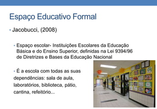 Espaço Educativo Formal 
• Jacobucci, (2008) 
• Espaço escolar- Instituições Escolares da Educação 
Básica e do Ensino Superior, definidas na Lei 9394/96 
de Diretrizes e Bases da Educação Nacional 
• É a escola com todas as suas 
dependências: sala de aula, 
laboratórios, biblioteca, pátio, 
cantina, refeitório... 
 