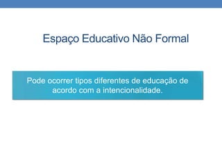 Espaço Educativo Não Formal 
Pode ocorrer tipos diferentes de educação de 
acordo com a intencionalidade. 
 