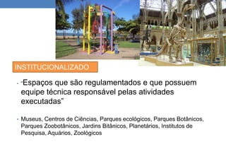INSTITUCIONALIZADO 
• “Espaços que são regulamentados e que possuem 
equipe técnica responsável pelas atividades 
executadas” 
• Museus, Centros de Ciências, Parques ecológicos, Parques Botânicos, 
Parques Zoobotânicos, Jardins Bitânicos, Planetários, Institutos de 
Pesquisa, Aquários, Zoológicos 
 