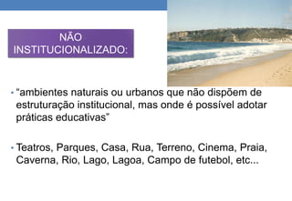NÃO 
INSTITUCIONALIZADO: 
• “ambientes naturais ou urbanos que não dispõem de 
estruturação institucional, mas onde é possível adotar 
práticas educativas” 
• Teatros, Parques, Casa, Rua, Terreno, Cinema, Praia, 
Caverna, Rio, Lago, Lagoa, Campo de futebol, etc... 
 