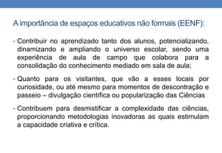 A importância de espaços educativos não formais (EENF): 
• Contribuir no aprendizado tanto dos alunos, potencializando, 
dinamizando e ampliando o universo escolar, sendo uma 
experiência de aula de campo que colabora para a 
consolidação do conhecimento mediado em sala de aula; 
• Quanto para os visitantes, que vão a esses locais por 
curiosidade, ou até mesmo para momentos de descontração e 
passeio – divulgação científica ou popularização das Ciências 
• Contribuem para desmistificar a complexidade das ciências, 
proporcionando metodologias inovadoras as quais estimulam 
a capacidade criativa e crítica. 
 