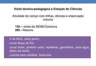 Visita técnica-pedagógica a Estação de Ciências 
Atividade de campo com trilhas, oficinas e observação 
noturna 
13h – saída da SEME/Cariacica 
20h - Retorno 
• Ir de tênis, calça jeans; 
• Levar blusa de frio 
• Levar boné, protetor solar, repelente, garrafinha para água, 
diário de bordo, 
• Lanche para partilhar, binóculos 
