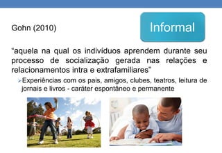 Gohn (2010) 
Informal 
“aquela na qual os indivíduos aprendem durante seu 
processo de socialização gerada nas relações e 
relacionamentos intra e extrafamiliares” 
Experiências com os pais, amigos, clubes, teatros, leitura de 
jornais e livros - caráter espontâneo e permanente 
 