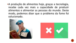 A produção de alimentos hoje, graças a tecnologia,
recebe cada vez mais a capacidade de produzir
alimentos e alimentar as pessoas do mundo. Deste
modo, podemos dizer que o problema da fome foi
solucionado.
 
