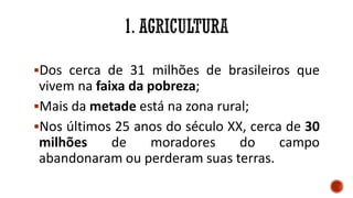 Dos cerca de 31 milhões de brasileiros que
vivem na faixa da pobreza;
Mais da metade está na zona rural;
Nos últimos 25 anos do século XX, cerca de 30
milhões de moradores do campo
abandonaram ou perderam suas terras.
 