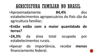 Aproximadamente 84,4% dos
estabelecimentos agropecuários do País são da
agricultura familiar;
Então estão com a maior quantidade de
terras?
24,3% da área total ocupada por
estabelecimentos rurais.
Apesar da importância, recebe menos
financiamento federal.
 
