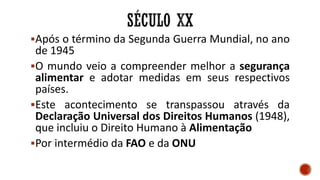 Após o término da Segunda Guerra Mundial, no ano
de 1945
O mundo veio a compreender melhor a segurança
alimentar e adotar medidas em seus respectivos
países.
Este acontecimento se transpassou através da
Declaração Universal dos Direitos Humanos (1948),
que incluiu o Direito Humano à Alimentação
Por intermédio da FAO e da ONU
 