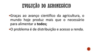 Graças ao avanço científico da agricultura, o
mundo hoje produz mais que o necessário
para alimentar a todos;
O problema é de distribuição e acesso a renda.
 
