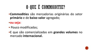 Commodities são mercadorias originárias do setor
primário e de baixo valor agregado;
ou seja:
 Pouco modificadas;
E que são comercializadas em grandes volumes no
mercado internacional.
 