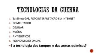 1. Satélites: GPS, FOTOINTERPRETAÇÃO E A INTERNET
2. COMPUTADOR
3. CELULAR
4. AVIÕES
5. ANTIBIÓTICOS
6. FORNO MICRO-ONDAS
E a tecnologia dos tanques e das armas químicas?
 