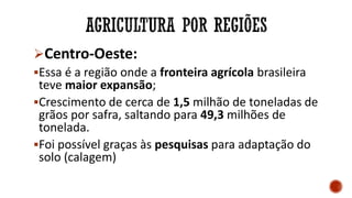 Centro-Oeste:
Essa é a região onde a fronteira agrícola brasileira
teve maior expansão;
Crescimento de cerca de 1,5 milhão de toneladas de
grãos por safra, saltando para 49,3 milhões de
tonelada.
Foi possível graças às pesquisas para adaptação do
solo (calagem)
 