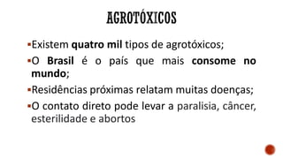Existem quatro mil tipos de agrotóxicos;
O Brasil é o país que mais consome no
mundo;
Residências próximas relatam muitas doenças;
O contato direto pode levar a paralisia, câncer,
esterilidade e abortos
 