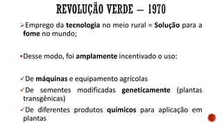 Emprego da tecnologia no meio rural = Solução para a
fome no mundo;
Desse modo, foi amplamente incentivado o uso:
De máquinas e equipamento agrícolas
De sementes modificadas geneticamente (plantas
transgênicas)
De diferentes produtos químicos para aplicação em
plantas
 