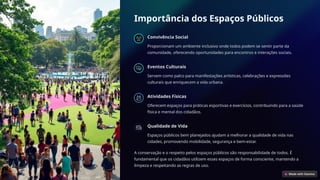 Importância dos Espaços Públicos
Convivência Social
Proporcionam um ambiente inclusivo onde todos podem se sentir parte da
comunidade, oferecendo oportunidades para encontros e interações sociais.
Eventos Culturais
Servem como palco para manifestações artísticas, celebrações e expressões
culturais que enriquecem a vida urbana.
Atividades Físicas
Oferecem espaços para práticas esportivas e exercícios, contribuindo para a saúde
física e mental dos cidadãos.
Qualidade de Vida
Espaços públicos bem planejados ajudam a melhorar a qualidade de vida nas
cidades, promovendo mobilidade, segurança e bem-estar.
A conservação e o respeito pelos espaços públicos são responsabilidade de todos. É
fundamental que os cidadãos utilizem esses espaços de forma consciente, mantendo a
limpeza e respeitando as regras de uso.
 