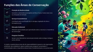 Funções das Áreas de Conservação
Proteção da Biodiversidade
Garantem a sobrevivência de espécies da flora e fauna, muitas vezes raras
ou ameaçadas de extinção.
Serviços Ecossistêmicos
Contribuem para a purificação do ar e da água, regulação do clima e
formação do solo.
Educação Ambiental
Oferecem oportunidades para aprendizado sobre a natureza e a importância
da conservação.
Pesquisa Científica
Servem como laboratórios naturais para estudos sobre ecologia, biologia e
outras ciências.
A criação e a gestão dessas áreas são de responsabilidade do governo e de organizações
ambientais, que estabelecem regras e políticas para assegurar sua proteção. A
conscientização sobre a importância dessas áreas é fundamental para a sua preservação.
 