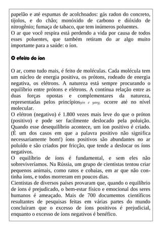 papelão e até espumas de acolchoados: gás radon do concreto,
tijolos, e do chão; monóxido de carbono e dióxido de
nitrogênio; fumaça de tabaco, que tem inúmeros poluentes.
O ar que você respira está perdendo a vida por causa de todos
esses poluentes, que também retiram do ar algo muito
importante para a saúde: o íon.
O efeito do íon
O ar, como tudo mais, é feito de moléculas. Cada molécula tem
um núcleo de energia positiva, os prótons, rodeado de energia
negativa, os elétrons. A natureza está sempre procurando o
equilíbrio entre prótons e elétrons. A contínua relação entre as
duas forças opostas e complementares da natureza,
representadas pelos princípiosyin e yang, ocorre até no nível
molecular.
O elétron (negativo) é 1.800 vezes mais leve do que o próton
(positivo) e pode ser facilmente deslocado pela poluição.
Quando esse desequilíbrio acontece, um íon positivo é criado.
(É um dos casos em que a palavra positivo não significa
necessariamente bom!) íons positivos são abundantes no ar
poluído e são criados por fricção, que tende a deslocar os íons
negativos.
O equilíbrio de íons é fundamental, e sem eles não
sobreviveríamos. Na Rússia, um grupo de cientistas tentou criar
pequenos animais, como ratos e cobaias, em ar que não con-
tinha íons, e todos morreram em poucos dias.
Cientistas de diversos países provaram que, quando o equilíbrio
de íons é prejudicado, o bem-estar físico e emocional dos seres
humanos é ameaçado. Mais de 700 documentos científicos
resultantes de pesquisas feitas em várias partes do mundo
concluíram que o excesso de íons positivos é prejudicial,
enquanto o excesso de íons negativos é benéfico.
 