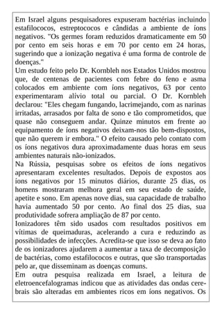 Em Israel alguns pesquisadores expuseram bactérias incluindo
estafilococos, estreptococos e cândidas a ambiente de íons
negativos. "Os germes foram reduzidos dramaticamente em 50
por cento em seis horas e em 70 por cento em 24 horas,
sugerindo que a ionização negativa é uma forma de controle de
doenças."
Um estudo feito pelo Dr. Kornbleh nos Estados Unidos mostrou
que, de centenas de pacientes com febre do feno e asma
colocados em ambiente com íons negativos, 63 por cento
experimentaram alívio total ou parcial. O Dr. Kornbleh
declarou: "Eles chegam fungando, lacrimejando, com as narinas
irritadas, arrasados por falta de sono e tão comprometidos, que
quase não conseguem andar. Quinze minutos em frente ao
equipamento de íons negativos deixam-nos tão bem-dispostos,
que não querem ir embora." O efeito causado pelo contato com
os íons negativos dura aproximadamente duas horas em seus
ambientes naturais não-ionizados.
Na Rússia, pesquisas sobre os efeitos de íons negativos
apresentaram excelentes resultados. Depois de expostos aos
íons negativos por 15 minutos diários, durante 25 dias, os
homens mostraram melhora geral em seu estado de saúde,
apetite e sono. Em apenas nove dias, sua capacidade de trabalho
havia aumentado 50 por cento. Ao final dos 25 dias, sua
produtividade sofrera ampliação de 87 por cento.
Ionizadores têm sido usados com resultados positivos em
vítimas de queimaduras, acelerando a cura e reduzindo as
possibilidades de infecções. Acredita-se que isso se deva ao fato
de os ionizadores ajudarem a aumentar a taxa de decomposição
de bactérias, como estafilococos e outras, que são transportadas
pelo ar, que disseminam as doenças comuns.
Em outra pesquisa realizada em Israel, a leitura de
eletroencefalogramas indicou que as atividades das ondas cere-
brais são alteradas em ambientes ricos em íons negativos. Os
 