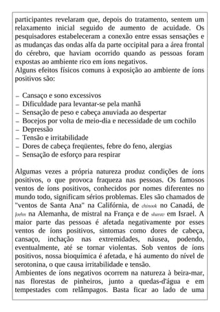 participantes revelaram que, depois do tratamento, sentem um
relaxamento inicial seguido de aumento de acuidade. Os
pesquisadores estabeleceram a conexão entre essas sensações e
as mudanças das ondas alfa da parte occipital para a área frontal
do cérebro, que haviam ocorrido quando as pessoas foram
expostas ao ambiente rico em íons negativos.
Alguns efeitos físicos comuns à exposição ao ambiente de íons
positivos são:
— Cansaço e sono excessivos
— Dificuldade para levantar-se pela manhã
— Sensação de peso e cabeça anuviada ao despertar
— Bocejos por volta de meio-dia e necessidade de um cochilo
— Depressão
— Tensão e irritabilidade
— Dores de cabeça freqüentes, febre do feno, alergias
— Sensação de esforço para respirar
Algumas vezes a própria natureza produz condições de íons
positivos, o que provoca fraqueza nas pessoas. Os famosos
ventos de íons positivos, conhecidos por nomes diferentes no
mundo todo, significam sérios problemas. Eles são chamados de
"ventos de Santa Ana" na Califórnia, de chinook no Canadá, de
Joehn na Alemanha, de mistral na França e de sharav em Israel. A
maior parte das pessoas é afetada negativamente por esses
ventos de íons positivos, sintomas como dores de cabeça,
cansaço, inchação nas extremidades, náusea, podendo,
eventualmente, até se tornar violentas. Sob ventos de íons
positivos, nossa bioquímica é afetada, e há aumento do nível de
serotonina, o que causa irritabilidade e tensão.
Ambientes de íons negativos ocorrem na natureza à beira-mar,
nas florestas de pinheiros, junto a quedas-d'água e em
tempestades com relâmpagos. Basta ficar ao lado de uma
 