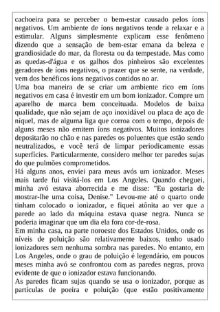 cachoeira para se perceber o bem-estar causado pelos íons
negativos. Um ambiente de íons negativos tende a relaxar e a
estimular. Alguns simplesmente explicam esse fenômeno
dizendo que a sensação de bem-estar emana da beleza e
grandiosidade do mar, da floresta ou da tempestade. Mas como
as quedas-d'água e os galhos dos pinheiros são excelentes
geradores de íons negativos, o prazer que se sente, na verdade,
vem dos benéficos íons negativos contidos no ar.
Uma boa maneira de se criar um ambiente rico em íons
negativos em casa é investir em um bom ionizador. Compre um
aparelho de marca bem conceituada. Modelos de baixa
qualidade, que não sejam de aço inoxidável ou placa de aço de
níquel, mas de alguma liga que corroa com o tempo, depois de
alguns meses não emitem íons negativos. Muitos ionizadores
depositarão no chão e nas paredes os poluentes que estão sendo
neutralizados, e você terá de limpar periodicamente essas
superfícies. Particularmente, considero melhor ter paredes sujas
do que pulmões comprometidos.
Há alguns anos, enviei para meus avós um ionizador. Meses
mais tarde fui visitá-los em Los Angeles. Quando cheguei,
minha avó estava aborrecida e me disse: "Eu gostaria de
mostrar-lhe uma coisa, Denise." Levou-me até o quarto onde
tinham colocado o ionizador, e fiquei atônita ao ver que a
parede ao lado da máquina estava quase negra. Nunca se
poderia imaginar que um dia ela fora cor-de-rosa.
Em minha casa, na parte noroeste dos Estados Unidos, onde os
níveis de poluição são relativamente baixos, tenho usado
ionizadores sem nenhuma sombra nas paredes. No entanto, em
Los Angeles, onde o grau de poluição é legendário, em poucos
meses minha avó se confrontou com as paredes negras, prova
evidente de que o ionizador estava funcionando.
As paredes ficam sujas quando se usa o ionizador, porque as
partículas de poeira e poluição (que estão positivamente
 