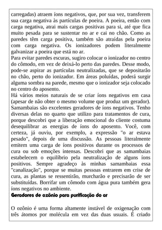 carregadas) atraem íons negativos, que, por sua vez, transferem
sua carga negativa às partículas de poeira. A poeira, então com
carga negativa, atrai mais cargas positivas para si, até que fica
muito pesada para se sustentar no ar e cai no chão. Como as
paredes têm carga positiva, também são atraídas pela poeira
com carga negativa. Os ionizadores podem literalmente
galvanizar a poeira que está no ar.
Para evitar paredes escuras, sugiro colocar o ionizador no centro
do cômodo, em vez de deixá-lo perto das paredes. Desse modo,
pode-se aspirar as partículas neutralizadas, que se depositarão
no chão, perto do ionizador. Em áreas poluídas, poderá surgir
alguma sombra na parede, mesmo que o ionizador seja colocado
no centro do aposento.
Há vários meios naturais de se criar íons negativos em casa
(apesar de não obter o mesmo volume que produz um gerador).
Samambaias são excelentes geradores de íons negativos. Tenho
diversas delas no quarto que utilizo para tratamentos de cura,
porque descobri que a liberação emocional do cliente costuma
desequilibrar as energias de íons do aposento. Você, com
certeza, já ouviu, por exemplo, a expressão "o ar estava
pesado", depois de uma discussão. As pessoas literalmente
emitem uma carga de íons positivos durante os processos de
cura ou sob emoções intensas. Descobri que as samambaias
estabelecem o equilíbrio pela neutralização de alguns íons
positivos. Sempre agradeço às minhas samambaias essa
"canalização", porque se muitas pessoas entrarem em crise de
cura, as plantas se ressentirão, murcharão e precisarão de ser
substituídas. Borrifar um cômodo com água pura também gera
íons negativos no ambiente.
Geradores de ozônio para purificação do ar
O ozônio é uma forma altamente instável de oxigenação com
três átomos por molécula em vez das duas usuais. É criado
 