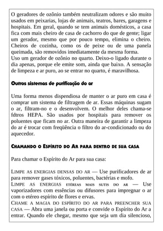 O geradores de ozônio também neutralizam odores e são muito
usados em peixarias, lojas de animais, teatros, bares, garagens e
hospitais. Em geral, quando se tem animais domésticos, a casa
fica com mais cheiro de casa de cachorro do que de gente; ligar
um gerador, mesmo que por pouco tempo, elimina o cheiro.
Cheiros de cozinha, como os de peixe ou de uma panela
queimada, são removidos imediatamente da mesma forma.
Uso um gerador de ozônio no quarto. Deixo-o ligado durante o
dia apenas, porque ele emite som, ainda que baixo. A sensação
de limpeza e ar puro, ao se entrar no quarto, é maravilhosa.
Outros sistemas de purificação do ar
Uma forma menos dispendiosa de manter o ar puro em casa é
comprar um sistema de filtragem de ar. Essas máquinas sugam
o ar, filtram-no e o desenvolvem. O melhor deles chama-se
fdtros HEPA. São usados por hospitais para remover os
poluentes que ficam no ar. Outra maneira de garantir a limpeza
do ar é trocar com freqüência o filtro do ar-condicionado ou do
aquecedor.
CHAMANDO O ESPÍRITO DO AR PARA DENTRO DE SUA CASA
Para chamar o Espírito do Ar para sua casa:
LIMPE AS ENERGIAS DENSAS DO AR — Use purificadores de ar
para remover gases tóxicos, poluentes, bactérias e mofo.
LIMPE AS ENERGIAS ETÉREAS MAIS SUTIS DO AR — Use
vaporizadores com essências ou difusores para impregnar o ar
com o etéreo espírito de flores e ervas.
CHAME A MAGIA DO ESPÍRITO DO AR PARA PREENCHER SUA
CASA — Abra uma janela ou porta e convide o Espírito do Ar a
entrar. Quando ele chegar, mesmo que seja um dia silencioso,
 