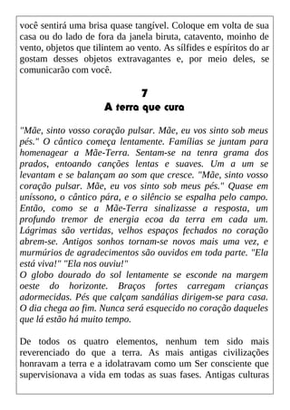 você sentirá uma brisa quase tangível. Coloque em volta de sua
casa ou do lado de fora da janela biruta, catavento, moinho de
vento, objetos que tilintem ao vento. As sílfides e espíritos do ar
gostam desses objetos extravagantes e, por meio deles, se
comunicarão com você.
7
A terra que cura
"Mãe, sinto vosso coração pulsar. Mãe, eu vos sinto sob meus
pés." O cântico começa lentamente. Famílias se juntam para
homenagear a Mãe-Terra. Sentam-se na tenra grama dos
prados, entoando canções lentas e suaves. Um a um se
levantam e se balançam ao som que cresce. "Mãe, sinto vosso
coração pulsar. Mãe, eu vos sinto sob meus pés." Quase em
uníssono, o cântico pára, e o silêncio se espalha pelo campo.
Então, como se a Mãe-Terra sinalizasse a resposta, um
profundo tremor de energia ecoa da terra em cada um.
Lágrimas são vertidas, velhos espaços fechados no coração
abrem-se. Antigos sonhos tornam-se novos mais uma vez, e
murmúrios de agradecimentos são ouvidos em toda parte. "Ela
está viva!" "Ela nos ouviu!"
O globo dourado do sol lentamente se esconde na margem
oeste do horizonte. Braços fortes carregam crianças
adormecidas. Pés que calçam sandálias dirigem-se para casa.
O dia chega ao fim. Nunca será esquecido no coração daqueles
que lá estão há muito tempo.
De todos os quatro elementos, nenhum tem sido mais
reverenciado do que a terra. As mais antigas civilizações
honravam a terra e a idolatravam como um Ser consciente que
supervisionava a vida em todas as suas fases. Antigas culturas
 
