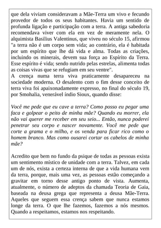 que dela viviam consideravam a Mãe-Terra um vivo e fecundo
provedor de todos os seus habitantes. Havia um sentido de
profunda ligação e participação com a terra. A antiga sabedoria
recomendava viver com ela em vez de meramente nela. O
alquimista Basilius Valentinus, que viveu no século 15, afirmou
"a terra não é um corpo sem vida; ao contrário, ela é habitada
por um espírito que lhe dá vida e alma. Todas as criações,
incluindo os minerais, devem sua força ao Espírito da Terra.
Esse espírito é vida; sendo nutrido pelas estrelas, alimenta todas
as coisas vivas que se refugiam em seu ventre".
A crença numa terra viva praticamente desapareceu na
sociedade moderna. O desalento com o fim desse conceito de
terra viva foi apaixonadamente expresso, no final do século 19,
por Smohalia, venerável índio Sioux, quando disse:
Você me pede que eu cave a terra? Como posso eu pegar uma
faca e golpear o peito de minha mãe? Quando eu morrer, ela
não vai querer me receber em seu seio... Então, nunca poderei
penetrar seu corpo e nascer novamente. Você me pede que
corte a grama e o milho, e os venda para ficar rico como o
homem branco. Mas como ousarei cortar os cabelos de minha
mãe?
Acredito que bem no fundo da psique de todas as pessoas exista
um sentimento místico de unidade com a terra. Talvez, em cada
um de nós, exista a certeza interna de que a vida humana vem
da terra, porque, mais uma vez, as pessoas estão começando a
gravitar em torno desse antigo ponto de vista. Aumenta,
atualmente, o número de adeptos da chamada Teoria de Gaia,
baseada na deusa grega que representa a deusa Mãe-Terra.
Aqueles que seguem essa crença sabem que nunca estamos
longe da terra. O que lhe fazemos, fazemos a nós mesmos.
Quando a respeitamos, estamos nos respeitando.
 