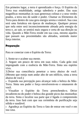 Em primeiro lugar, a terra é aprendizado e força. O Espírito da
Terra traz estabilidade, antiga sabedoria e poder. Das suas
magníficas montanhas às suas generosas colinas e a seus verdes
prados, a terra nos dá saúde e poder. Chamar os Elementos da
Terra para dentro de casa gera energia serena e estável. Sua casa
será uma fortaleza em épocas de mudanças. Qualquer pessoa
que nela entre será inconscientemente afetada pela energia da
terra e, ao sair, se sentirá mais segura e certa de sua direção na
vida. Quando a Mãe-Terra reside em sua casa, mesmo aqueles
que passam nas proximidades são afetados, sentindo maior
força interior.
Preparação
Para se conectar com o Espírito da Terra:
1. Sente-se e acalme sua mente.
2. Segure um pouco de terra em suas mãos. Cada grão está
impregnado com a essência da Mãe-Terra. Sinta seu espírito
vivo.
3.Deixe sua consciência penetrar a terra abaixo de você.
(Mesmo que esteja num andar alto de um edifício, sinta a terra
abaixo de você.)
• Expanda sua percepção para alcançar toda a beleza da Mãe-
Terra. Sinta seu poder e força envolverem-no e emanarem de
você.
• Visualize o Espírito da Terra preenchendo-o. Deixe
invadirem-no do poder e beleza dos grande picos das montanhas
da terra. Sinta e localize sua parte que é ligada à compreensão
da terra. Isso fará com que sua cerimônia de purificação seja
sólida e saudável.
• Agradeça ao Espírito da Terra o fato de entrar em você e em
sua casa.
 
