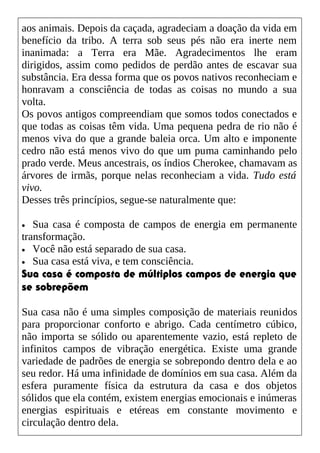 aos animais. Depois da caçada, agradeciam a doação da vida em
benefício da tribo. A terra sob seus pés não era inerte nem
inanimada: a Terra era Mãe. Agradecimentos lhe eram
dirigidos, assim como pedidos de perdão antes de escavar sua
substância. Era dessa forma que os povos nativos reconheciam e
honravam a consciência de todas as coisas no mundo a sua
volta.
Os povos antigos compreendiam que somos todos conectados e
que todas as coisas têm vida. Uma pequena pedra de rio não é
menos viva do que a grande baleia orca. Um alto e imponente
cedro não está menos vivo do que um puma caminhando pelo
prado verde. Meus ancestrais, os índios Cherokee, chamavam as
árvores de irmãs, porque nelas reconheciam a vida. Tudo está
vivo.
Desses três princípios, segue-se naturalmente que:
• Sua casa é composta de campos de energia em permanente
transformação.
• Você não está separado de sua casa.
• Sua casa está viva, e tem consciência.
Sua casa é composta de múltiplos campos de energia que
se sobrepõem
Sua casa não é uma simples composição de materiais reunidos
para proporcionar conforto e abrigo. Cada centímetro cúbico,
não importa se sólido ou aparentemente vazio, está repleto de
infinitos campos de vibração energética. Existe uma grande
variedade de padrões de energia se sobrepondo dentro dela e ao
seu redor. Há uma infinidade de domínios em sua casa. Além da
esfera puramente física da estrutura da casa e dos objetos
sólidos que ela contém, existem energias emocionais e inúmeras
energias espirituais e etéreas em constante movimento e
circulação dentro dela.
 