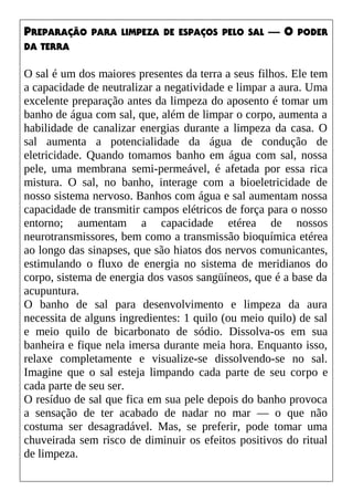 PREPARAÇÃO PARA LIMPEZA DE ESPAÇOS PELO SAL — O PODER
DA TERRA
O sal é um dos maiores presentes da terra a seus filhos. Ele tem
a capacidade de neutralizar a negatividade e limpar a aura. Uma
excelente preparação antes da limpeza do aposento é tomar um
banho de água com sal, que, além de limpar o corpo, aumenta a
habilidade de canalizar energias durante a limpeza da casa. O
sal aumenta a potencialidade da água de condução de
eletricidade. Quando tomamos banho em água com sal, nossa
pele, uma membrana semi-permeável, é afetada por essa rica
mistura. O sal, no banho, interage com a bioeletricidade de
nosso sistema nervoso. Banhos com água e sal aumentam nossa
capacidade de transmitir campos elétricos de força para o nosso
entorno; aumentam a capacidade etérea de nossos
neurotransmissores, bem como a transmissão bioquímica etérea
ao longo das sinapses, que são hiatos dos nervos comunicantes,
estimulando o fluxo de energia no sistema de meridianos do
corpo, sistema de energia dos vasos sangüíneos, que é a base da
acupuntura.
O banho de sal para desenvolvimento e limpeza da aura
necessita de alguns ingredientes: 1 quilo (ou meio quilo) de sal
e meio quilo de bicarbonato de sódio. Dissolva-os em sua
banheira e fique nela imersa durante meia hora. Enquanto isso,
relaxe completamente e visualize-se dissolvendo-se no sal.
Imagine que o sal esteja limpando cada parte de seu corpo e
cada parte de seu ser.
O resíduo de sal que fica em sua pele depois do banho provoca
a sensação de ter acabado de nadar no mar — o que não
costuma ser desagradável. Mas, se preferir, pode tomar uma
chuveirada sem risco de diminuir os efeitos positivos do ritual
de limpeza.
 