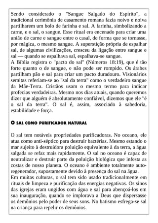 Sendo considerado o "Sangue Salgado do Espírito", a
tradicional cerimônia de casamento romana fazia noivo e noiva
partilharem um bolo de farinha e sal. A farinha, simbolizando a
carne, e o sal, o sangue. Esse ritual era encenado para criar uma
união de carne e sangue entre o casal, de forma que se tornasse,
por mágica, o mesmo sangue. A superstição própria de espalhar
sal, de algumas civilizações, cresceu da ligação entre sangue e
sal — quando se espalhava sal, espalhava-se sangue.
A Bíblia registra o "pacto do sal" (Números 18:19), que é tão
forte quanto o de sangue, e não pode ser rompido. Os árabes
partilham pão e sal para criar um pacto duradouro. Visionários
semitas referiam-se ao "sal da terra" como o verdadeiro sangue
da Mãe-Terra. Cristãos usam o mesmo termo para indicar
profecias verdadeiras. Mesmo nos dias atuais, quando queremos
dizer que alguém é absolutamente confiável, dizemos que ele "é
o sal da terra". O sal é, assim, associado à sabedoria,
estabilidade e força.
O SAL COMO PURIFICADOR NATURAL
O sal tem notáveis propriedades purificadoras. No oceano, ele
atua como anti-séptico para destruir bactérias. Mesmo estando o
mar sujeito à destruidora poluição equivalente à da terra, a água
salgada se refaz mais rapidamente. O sal no oceano é capaz de
neutralizar e destruir parte da poluição biológica que infesta as
costas de nosso planeta. O oceano é ambiente totalmente auto-
regenerador, supostamente devido à presença do sal na água.
Em muitas culturas, o sal tem sido usado tradicionalmente em
rituais de limpeza e purificação das energias negativas. Os sinos
das igrejas eram ungidos com água e sal para abençoá-los em
sua inauguração, quando se implorava a Deus que dispersasse
os demônios pelo poder de seus sons. No batismo esfrega-se sal
na criança para repelir os demônios.
 