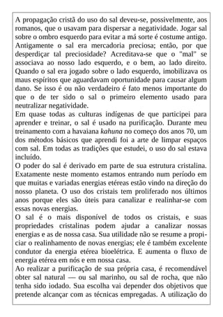 A propagação cristã do uso do sal deveu-se, possivelmente, aos
romanos, que o usavam para dispersar a negatividade. Jogar sal
sobre o ombro esquerdo para evitar a má sorte é costume antigo.
Antigamente o sal era mercadoria preciosa; então, por que
desperdiçar tal preciosidade? Acreditava-se que o "mal" se
associava ao nosso lado esquerdo, e o bem, ao lado direito.
Quando o sal era jogado sobre o lado esquerdo, imobilizava os
maus espíritos que aguardavam oportunidade para causar algum
dano. Se isso é ou não verdadeiro é fato menos importante do
que o de ter sido o sal o primeiro elemento usado para
neutralizar negatividade.
Em quase todas as culturas indígenas de que participei para
aprender e treinar, o sal é usado na purificação. Durante meu
treinamento com a havaiana kahuna no começo dos anos 70, um
dos métodos básicos que aprendi foi a arte de limpar espaços
com sal. Em todas as tradições que estudei, o uso do sal estava
incluído.
O poder do sal é derivado em parte de sua estrutura cristalina.
Exatamente neste momento estamos entrando num período em
que muitas e variadas energias etéreas estão vindo na direção do
nosso planeta. O uso dos cristais tem proliferado nos últimos
anos porque eles são úteis para canalizar e realinhar-se com
essas novas energias.
O sal é o mais disponível de todos os cristais, e suas
propriedades cristalinas podem ajudar a canalizar nossas
energias e as de nossa casa. Sua utilidade não se resume a propi-
ciar o realinhamento de novas energias; ele é também excelente
condutor da energia etérea bioelétrica. E aumenta o fluxo de
energia etérea em nós e em nossa casa.
Ao realizar a purificação de sua própria casa, é recomendável
obter sal natural — ou sal marinho, ou sal de rocha, que não
tenha sido iodado. Sua escolha vai depender dos objetivos que
pretende alcançar com as técnicas empregadas. A utilização do
 