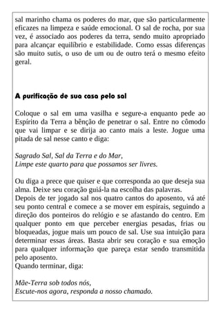 sal marinho chama os poderes do mar, que são particularmente
eficazes na limpeza e saúde emocional. O sal de rocha, por sua
vez, é associado aos poderes da terra, sendo muito apropriado
para alcançar equilíbrio e estabilidade. Como essas diferenças
são muito sutis, o uso de um ou de outro terá o mesmo efeito
geral.
A purificação de sua casa pelo sal
Coloque o sal em uma vasilha e segure-a enquanto pede ao
Espírito da Terra a bênção de penetrar o sal. Entre no cômodo
que vai limpar e se dirija ao canto mais a leste. Jogue uma
pitada de sal nesse canto e diga:
Sagrado Sal, Sal da Terra e do Mar,
Limpe este quarto para que possamos ser livres.
Ou diga a prece que quiser e que corresponda ao que deseja sua
alma. Deixe seu coração guiá-la na escolha das palavras.
Depois de ter jogado sal nos quatro cantos do aposento, vá até
seu ponto central e comece a se mover em espirais, seguindo a
direção dos ponteiros do relógio e se afastando do centro. Em
qualquer ponto em que perceber energias pesadas, frias ou
bloqueadas, jogue mais um pouco de sal. Use sua intuição para
determinar essas áreas. Basta abrir seu coração e sua emoção
para qualquer informação que pareça estar sendo transmitida
pelo aposento.
Quando terminar, diga:
Mãe-Terra sob todos nós,
Escute-nos agora, responda a nosso chamado.
 