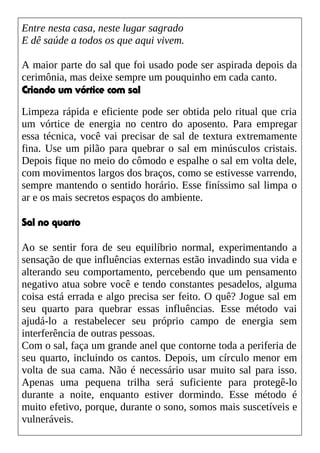 Entre nesta casa, neste lugar sagrado
E dê saúde a todos os que aqui vivem.
A maior parte do sal que foi usado pode ser aspirada depois da
cerimônia, mas deixe sempre um pouquinho em cada canto.
Criando um vórtice com sal
Limpeza rápida e eficiente pode ser obtida pelo ritual que cria
um vórtice de energia no centro do aposento. Para empregar
essa técnica, você vai precisar de sal de textura extremamente
fina. Use um pilão para quebrar o sal em minúsculos cristais.
Depois fique no meio do cômodo e espalhe o sal em volta dele,
com movimentos largos dos braços, como se estivesse varrendo,
sempre mantendo o sentido horário. Esse finíssimo sal limpa o
ar e os mais secretos espaços do ambiente.
Sal no quarto
Ao se sentir fora de seu equilíbrio normal, experimentando a
sensação de que influências externas estão invadindo sua vida e
alterando seu comportamento, percebendo que um pensamento
negativo atua sobre você e tendo constantes pesadelos, alguma
coisa está errada e algo precisa ser feito. O quê? Jogue sal em
seu quarto para quebrar essas influências. Esse método vai
ajudá-lo a restabelecer seu próprio campo de energia sem
interferência de outras pessoas.
Com o sal, faça um grande anel que contorne toda a periferia de
seu quarto, incluindo os cantos. Depois, um círculo menor em
volta de sua cama. Não é necessário usar muito sal para isso.
Apenas uma pequena trilha será suficiente para protegê-lo
durante a noite, enquanto estiver dormindo. Esse método é
muito efetivo, porque, durante o sono, somos mais suscetíveis e
vulneráveis.
 