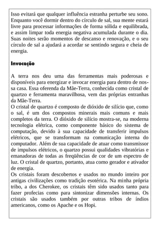 Isso evitará que qualquer influência estranha perturbe seu sono.
Enquanto você dormir dentro do círculo de sal, sua mente estará
livre para processar informações de forma sólida e equilibrada,
e assim limpar toda energia negativa acumulada durante o dia.
Suas noites serão momentos de descanso e renovação, e o seu
círculo de sal a ajudará a acordar se sentindo segura e cheia de
energia.
Invocação
A terra nos deu uma das ferramentas mais poderosas e
disponíveis para energizar e invocar energia para dentro de nos-
sa casa. Essa oferenda da Mãe-Terra, conhecida como cristal de
quartzo e ferramenta maravilhosa, vem das próprias entranhas
da Mãe-Terra.
O cristal de quartzo é composto de dióxido de silício que, como
o sal, é um dos compostos minerais mais comuns e mais
completos da terra. O dióxido de silício mostra-se, na moderna
tecnologia elétrica, como componente básico do sistema de
computação, devido à sua capacidade de transferir impulsos
elétricos, que se transformam na comunicação interna do
computador. Além de sua capacidade de atuar como transmissor
de impulsos elétricos, o quartzo possui qualidades vibratórias e
emanadoras de todas as freqüências de cor de um espectro de
luz. O cristal de quartzo, portanto, atua como gerador e ativador
de energia.
Os cristais foram descobertos e usados no mundo inteiro por
antigas civilizações como tradição esotérica. Na minha própria
tribo, a dos Cherokee, os cristais têm sido usados tanto para
fazer profecias como para sintonizar dimensões internas. Os
cristais são usados também por outras tribos de índios
americanos, como os Apache e os Hopi.
 