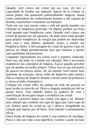Quando você coloca um cristal em sua casa, ele tem a
capacidade de irradiar sua intenção. Apesar de os cristais ou
outras pedras não possuírem potencialidades mágicas, atuam
como catalisadores do conhecimento humano e são capazes de
destilar, transformar e transmitir sua intenção.
Tudo em sua casa (assim como a vida em geral) mantém sua
vibração ou freqüência particular. Os objetos perdem sua força
vital quando suas freqüências caem. Quando você coloca um
cristal de quartzo em um aposento, ele pode atuar como gerador
para projetar freqüências de energia que podem ser absorvidas
pela casa e seus objetos, ajudando, assim, a manter sua
freqüência ótima. A desvantagem do cristal de quartzo é que ele
precisa ser limpo periodicamente para que continue a manter
suas qualidades transmissoras.
Limpando regularmente seu cristal você o manterá vitalizado.
Sem isso, ele pode vir a perder sua vibração. Não é necessário
estabelecer um calendário de limpeza. Faça-o quando perceber
que ele perdeu seu brilho próprio. Talvez isso só seja necessário
de poucos em poucos meses. Se, no entanto, você estiver num
momento de transição, talvez tenha de limpá-los toda semana.
Não se esqueça de limpá-lo durante a faxina anual de primavera
e, nessa ocasião, reenergize-o.
Coloque seu cristal sobre um pedaço de seda em posição na
qual receba os raios do sol. Deixe-o naquela posição por três ou
quatro horas. Esse método utiliza os poderes de cura e
esterilização do sol para limpar e revitalizar seu cristal.
Também é possível limpar seu cristal com água e sal. Misture
uma solução que combine um copo de água para meio copo de
sal. Enterre parte do cristal no sal e deixe-o mergulhado na
solução pelo menos por 24 horas. Esse método é extremamente
eficaz.
Outra forma de limpeza do cristal é com essência de eucalipto.
Passe o óleo por toda a sua superfície. Comece a partir da base
 