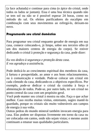 (a face achatada) e continue para cima (o ápice do cristal, onde
todos os lados se juntam). Essa é uma boa técnica quando não
se tem sol ou não se é possível esperar 24 horas, como no
método do sal. Os efeitos purificadores do eucalipto em
combinação com seus movimentos ao esfregá-lo, deixam-no
novo.
Programando seu cristal doméstico
Para programar seu cristal enquanto gerador de energia em sua
casa, comece colocando-o, já limpo, sobre seu terceiro olho (é
um dos maiores centros de energia do corpo). Se estiver
dedicando o cristal à proteção e segurança da casa, pode dizer:
Eu vos dedico à segurança e proteção desta casa.
E vos agradeço a assistência.
Pode dedicá-lo ao crescimento espiritual dos membros da casa,
à fartura e prosperidade, ao amor e aos bons relacionamentos,
ou à comunicação e verdade. Pode-se colocar um cristal em
cada cômodo da casa, dedicando-os a objetivos específicos. Por
exemplo, pode-se dedicar o cristal da cozinha à força e
alimentação de todos. Pode-se, por outro lado, ter um cristal no
ponto central da casa com um propósito geral.
Você pode manter seu cristal à mostra ou não. Faça o que achar
melhor. Caso receba muitas visitas, entretanto, sugiro mantê-lo
guardado, porque os cristais são muito vulneráveis aos campos
de energia à sua volta.
Outras pedras do mundo mineral também invocam energia para
casa. Elas podem ser dispostas livremente em torno da casa ou
ser colocadas em cantos, onde não sejam vistas; e mesmo assim
continuam a emanar suas qualidades particulares.
 