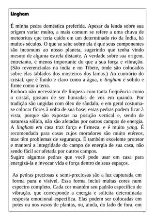 Lingham
É minha pedra doméstica preferida. Apesar da lenda sobre sua
origem variar muito, a mais comum se refere a uma chuva de
meteoritos que teria caído em um determinado rio da Índia, há
muitos séculos. O que se sabe sobre ela é que seus componentes
são incomuns ao nosso planeta, sugerindo que tenha vindo
mesmo de alguma estrela distante. A verdade sobre sua origem,
entretanto, é menos importante do que a sua força e vibração.
(São reverenciadas na índia e no Tibete, onde são colocados
sobre elas tablados dos mosteiros dos lamas.) Ao contrário do
cristal, que é fluido e claro como a água, o lingham é sólido e
firme como a terra.
Embora não necessitem de limpeza com tanta freqüência como
o cristal, gostam de ser honradas de vez em quando. Por
tradição são ungidas com óleo de sândalo, e em geral costuma-
se colocar flores à volta de sua base; essas pedras podem ficar à
vista, porque são expostas na posição vertical e, sendo de
natureza sólida, não são afetadas por outros campos de energia.
A lingham em casa traz força e firmeza, e é muito yang. É
recomendada para casas cujos moradores são muito etéreos,
mas têm problemas de segurança. É também excelente protetor
e manterá a integridade do campo de energia de sua casa, não
sendo fácil ser afetada por outros campos.
Sugiro algumas pedras que você pode usar em casa para
energizá-la e invocar vida e força dentro de seus espaços.
As pedras preciosas e semi-preciosas são a luz capturada cm
forma pura e visível. Essa forma inclui muitas cores num
espectro completo. Cada cor mantém seu padrão específico de
vibração, que corresponde a energia e solicita determinada
resposta emocional específica. Elas podem ser colocadas em
potes ou nos vasos de plantas, ou, ainda, do lado de fora, em
 