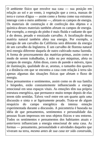O ambiente físico que envolve sua casa — sua posição em
relação ao sol e ao vento, à vegetação que a cerca, massas de
terra e cursos d'água — assim como a forma como sua estrutura
interage com o meio ambiente —, afetam os campos de energia.
Os materiais de construção e de confecção dos objetos e a
química desses materiais também afetam os campos de energia.
Por exemplo, a energia do pinho é mais fluida e radiante do que
a do denso, pesado e enraizado carvalho. A localização dessa
matéria natural também afeta sua energia. Por exemplo, a
energia de um carvalho da Califórnia será diferente da energia
de um carvalho da Inglaterra. E um carvalho de floresta natural
terá energia diferente daquela de outro cultivado numa fazenda.
A forma de processamento das matérias-primas, assim como o
modo de serem trabalhadas, à mão ou por máquinas, afeta os
campos de energia. Além disso, cores de parede e móveis, tipos
de iluminação, qualidade do ar, aromas, o tamanho dos quartos
e a distância em que se encontra a casa com relação à terra são
apenas algumas das situações físicas que afetam o fluxo de
energia.
Seus pensamentos e sentimentos, assim como os de sua família
e hóspedes, estão constantemente influenciando a energia
emocional em seus espaços vitais. As emoções têm sua própria
estrutura energética, que permanece muito tempo depois de elas
terem sido sentidas. Talvez você entre em um quarto após uma
discussão e sinta o ar ligeiramente pesado. Trata-se de algum
resquício do campo energético da intensa emoção
experimentada durante a discussão. A psicometria é baseada na
idéia de que pensamentos, sentimentos e personalidade das
pessoas ficam impressos em seus objetos físicos e seu entorno.
Todos os sentimentos e pensamentos dos habitantes atuais e
anteriores influenciam a energia emocional de uma casa. As
formas — pensamento, personalidade e atividades daqueles que
viveram na terra, mesmo antes de sua casa ter sido construída,
 