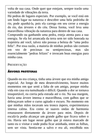 volta de sua casa. Onde quer que estejam, sempre trarão uma
variedade de vibrações da terra.
Há pedras de lugares especiais. Por exemplo, se você está em
um lindo lugar na natureza e descobre uma bela pedrinha de
rio, pode apanhá-la, pois ela carrega em seu cerne a energia
do rio, das árvores e do céu. Dessa forma, você leva uma
maravilhosa vibração da natureza para dentro de sua casa.
Comprando ou ganhando uma pedra, esteja atenta para a sua
energia. Se ela foi arrancada da terra sem ter sido honrada na
trajetória até você, talvez não possua a beleza de "uma pedra
feliz". Por essa razão, a maioria de minhas pedras são comuns
em vez de preciosas ou semipreciosas, mas são
essencialmente "pedras felizes" e invocam boas energias para
minha casa.
PRESERVAÇÃO
ÁRVORES PROTETORAS
Quando eu era criança, tinha uma árvore que era minha amiga
especial. Ao longo de meu desenvolvimento, houve muitos
momentos em que senti a falta de um amigo, porque minha
vida em casa era tumultuada e difícil. Quando a dor se tornava
insuportável, eu corria pela estrada até o rio. Na sua margem,
havia uma árvore imensa e maravilhosa, com galhos que se
debruçavam sobre o curso agitado e escuro. No momento em
que minhas mãos tocavam seu tronco áspero, experimentava
imensa calma. Era como se suaves ondas de harmonia
emanassem diretamente da árvore para mim. Depois de
escalá-la podia alcançar um grande galho que ficava sobre o
rio. Havia um lugar nesse galho que já estava marcado de
tanto eu o visitar e onde podia ficar aninhada, entre as folhas,
sem ser vista. Sentia-me a salvo e era ali, encolhida nos
 