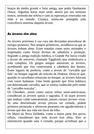 braços da minha grande e forte amiga, que podia finalmente
chorar. Algumas horas mais tarde, descia por seu tortuoso
tronco, sentindo-me refeita e com as esperanças renovadas em
mim e no mundo. Criança, sentia-me protegida pela
consciência amorosa daquela árvore.
As árvores têm alma
As árvores próximas à sua casa são devotadas provedoras de
energia protetora. Nos tempos primitivos, acreditava-se que as
árvores tinham alma. Eram tratadas como seres animados e
respeitadas como forças divinas de sabedoria e proteção.
Segundo a antiga tradição nórdica, o Grande Pai havia criado
a árvore do universo, chamada Yggdrasil, que simbolizava a
vida completa. Os gregos antigos adoravam as árvores,
acreditando que elas contivessem a sabedoria dos deuses.
Eram lugares de profecia, como a árvore do "carvalho que
fala" no bosque sagrado do oráculo de Dodona. Dizia-se que,
quando os sacerdotes entravam no bosque, as árvores falavam
com vozes humanas. Uma lenda garante que Zeus habitava
um determinado carvalho, que se tornou conhecido pelo nome
de "carvalho oracular".
Os Cherokee, assim como outras tribos norte-americanas,
consideram as árvores santas e sagradas. E só usam árvores
que tenham caído naturalmente; jamais cortam árvores vivas.
Se uma determinada árvore precisa ser cortada, pedem
primeiro permissão e oferecem presentes em agradecimento à
árvore que deu sua vida em favor da tribo.
Os Maori da Nova Zelândia, como a maior parte dos povos
tribais, consideram que toda árvore tem alma. Eles se
entristecem quando uma é cortada, porque acreditam que a
 