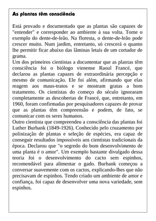 As plantas têm consciência
Está provado e documentado que as plantas são capazes de
"entender" e corresponder ao ambiente à sua volta. Tome o
exemplo do dente-de-leão. Na floresta, o dente-de-leão pode
crescer muito. Num jardim, entretanto, só crescerá o quanto
lhe permitir ficar abaixo das lâminas letais de um cortador de
grama.
Um dos primeiros cientistas a documentar que as plantas têm
consciência foi o biólogo vienense Raoul Francé, que
declarou as plantas capazes de extraordinária percepção e
mesmo de comunicação. Ele foi além, afirmando que elas
reagem aos maus-tratos e se mostram gratas a bom
tratamento. Os cientistas do começo do século ignoraram
completamente as descobertas de Francé, que, entretanto, em
1960, foram confirmadas por pesquisadores capazes de provar
que as plantas têm compreensão e podem, de fato, se
comunicar com os seres humanos.
Outro cientista que compreendeu a consciência das plantas foi
Luther Burbank (1849-1926). Conhecido pelo cruzamento por
polinização de plantas e seleção de espécies, era capaz de
conseguir resultados impossíveis aos cientistas tradicionais da
época. Declarou que "o segredo do bom desenvolvimento de
uma planta é o amor". Um exemplo bastante divulgado dessa
teoria foi o desenvolvimento do cacto sem espinhos,
recomendável para alimentar o gado. Burbank começou a
conversar suavemente com os cactos, explicando-lhes que não
precisavam de espinhos. Tendo criado um ambiente de amor e
confiança, foi capaz de desenvolver uma nova variedade, sem
espinhos.
 