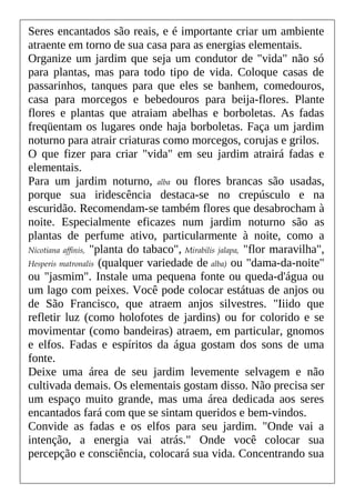 Seres encantados são reais, e é importante criar um ambiente
atraente em torno de sua casa para as energias elementais.
Organize um jardim que seja um condutor de "vida" não só
para plantas, mas para todo tipo de vida. Coloque casas de
passarinhos, tanques para que eles se banhem, comedouros,
casa para morcegos e bebedouros para beija-flores. Plante
flores e plantas que atraiam abelhas e borboletas. As fadas
freqüentam os lugares onde haja borboletas. Faça um jardim
noturno para atrair criaturas como morcegos, corujas e grilos.
O que fizer para criar "vida" em seu jardim atrairá fadas e
elementais.
Para um jardim noturno, alba ou flores brancas são usadas,
porque sua iridescência destaca-se no crepúsculo e na
escuridão. Recomendam-se também flores que desabrocham à
noite. Especialmente eficazes num jardim noturno são as
plantas de perfume ativo, particularmente à noite, como a
Nicotiana affinis, "planta do tabaco", Mirabilis jalapa, "flor maravilha",
Hesperis matronalis (qualquer variedade de alba) ou "dama-da-noite"
ou "jasmim". Instale uma pequena fonte ou queda-d'água ou
um lago com peixes. Você pode colocar estátuas de anjos ou
de São Francisco, que atraem anjos silvestres. "Iiido que
refletir luz (como holofotes de jardins) ou for colorido e se
movimentar (como bandeiras) atraem, em particular, gnomos
e elfos. Fadas e espíritos da água gostam dos sons de uma
fonte.
Deixe uma área de seu jardim levemente selvagem e não
cultivada demais. Os elementais gostam disso. Não precisa ser
um espaço muito grande, mas uma área dedicada aos seres
encantados fará com que se sintam queridos e bem-vindos.
Convide as fadas e os elfos para seu jardim. "Onde vai a
intenção, a energia vai atrás." Onde você colocar sua
percepção e consciência, colocará sua vida. Concentrando sua
 
