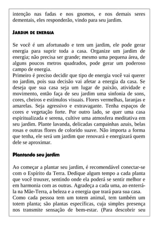 intenção nas fadas e nos gnomos, e nos demais seres
dementais, eles responderão, vindo para seu jardim.
JARDIM DE ENERGIA
Se você é um afortunado e tem um jardim, ele pode gerar
energia para suprir toda a casa. Organize um jardim de
energia; não precisa ser grande; mesmo uma pequena área, de
alguns poucos metros quadrados, pode gerar um poderoso
campo de energia.
Primeiro é preciso decidir que tipo de energia você vai querer
no jardim, pois sua decisão vai afetar a energia da casa. Se
deseja que sua casa seja um lugar de paixão, atividade e
movimento, então faça de seu jardim uma sinfonia de sons,
cores, cheiros e estímulos visuais. Flores vermelhas, laranjas e
amarelas. Seja agressivo e extravagante. Tenha espaços de
cores e vegetação forte. Por outro lado, se quer uma casa
espiritualizada e serena, cultive uma atmosfera meditativa em
seu jardim. Plante lavanda, delicadas campainhas azuis, belas
rosas e outras flores de colorido suave. Não importa a forma
que tenha, ele será um jardim que renovará e energizará quem
dele se aproximar.
Plantando seu jardim
Ao começar a plantar seu jardim, é recomendável conectar-se
com o Espírito da Terra. Dedique algum tempo a cada planta
que você trouxer, sentindo onde ela poderá se sentir melhor e
em harmonia com as outras. Agradeça a cada uma, ao enterrá-
la na Mãe-Terra, a beleza e a energia que trará para sua casa.
Como cada pessoa tem um totem animal, tem também um
totem planta; são plantas específicas, cuja simples presença
nos transmite sensação de bem-estar. (Para descobrir seu
 