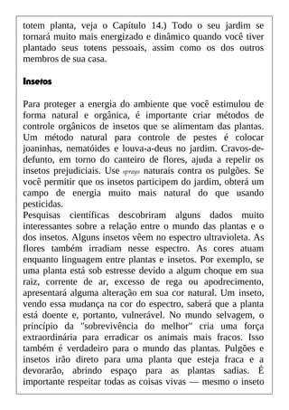 totem planta, veja o Capítulo 14.) Todo o seu jardim se
tornará muito mais energizado e dinâmico quando você tiver
plantado seus totens pessoais, assim como os dos outros
membros de sua casa.
Insetos
Para proteger a energia do ambiente que você estimulou de
forma natural e orgânica, é importante criar métodos de
controle orgânicos de insetos que se alimentam das plantas.
Um método natural para controle de pestes é colocar
joaninhas, nematóides e louva-a-deus no jardim. Cravos-de-
defunto, em torno do canteiro de flores, ajuda a repelir os
insetos prejudiciais. Use sprays naturais contra os pulgões. Se
você permitir que os insetos participem do jardim, obterá um
campo de energia muito mais natural do que usando
pesticidas.
Pesquisas científicas descobriram alguns dados muito
interessantes sobre a relação entre o mundo das plantas e o
dos insetos. Alguns insetos vêem no espectro ultravioleta. As
flores também irradiam nesse espectro. As cores atuam
enquanto linguagem entre plantas e insetos. Por exemplo, se
uma planta está sob estresse devido a algum choque em sua
raiz, corrente de ar, excesso de rega ou apodrecimento,
apresentará alguma alteração em sua cor natural. Um inseto,
vendo essa mudança na cor do espectro, saberá que a planta
está doente e, portanto, vulnerável. No mundo selvagem, o
princípio da "sobrevivência do melhor" cria uma força
extraordinária para erradicar os animais mais fracos. Isso
também é verdadeiro para o mundo das plantas. Pulgões e
insetos irão direto para uma planta que esteja fraca e a
devorarão, abrindo espaço para as plantas sadias. É
importante respeitar todas as coisas vivas — mesmo o inseto
 