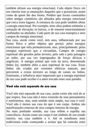 também afetam sua energia emocional. Cada objeto físico em
seu interior tem as emanações daqueles que o possuíram, assim
como de quem lhe deu forma. Prédios que foram construídos
sobre antigos cemitérios são afetados pela energia emocional
que cerca esses lugares. A estrutura da casa pode também afetar
a energia emocional. Por exemplo, tetos altos podem estimular a
sensação de elevação; os baixos, o de estarem emocionalmente
confinados ou abafados. Cada parte de sua casa transpira e atrai
campos de energia emocional.
Sua casa, assim como você, tem aura, influenciada por sua
forma física e pelos objetos que possui; pelas energias
emocionais que nela permaneceram, mas, principalmente, pelas
energias espirituais que a circundam. Campos de energia
espiritual são gerados pelas árvores, pelo solo e pela paisagem
ao redor, por sua vez impregnados de forças dévicas e
angelicais. A energia primal que vem da terra, denominada
linhas ley, também afeta a aura espiritual de sua casa. Essas
linhas são criadas por correntes elétricas naturais, que
percorrem a crosta terrestre ao longo de canais ou linhas.
Entretanto, a influência mais importante que a energia espiritual
de sua casa pode receber é o amor trocado entre suas paredes.
Você não está separado de sua casa
Você não está separado de sua casa, assim como não está do ar
que respira. Sua casa não é mera extensão de seus pensamentos
e sentimentos, mas, num sentido mais amplo, sua casa é você.
Você não é menos sua casa do que é seu corpo. Ambos são
manifestações externas de seus campos internos de energia.
No mais profundo sentido, sua casa reflete e espelha sua
consciência. Assim como seu corpo é um símbolo de seu estado
interior, sua casa também o é. Até os estudiosos mais
tradicionais estão começando a aceitar que há conexão entre
 