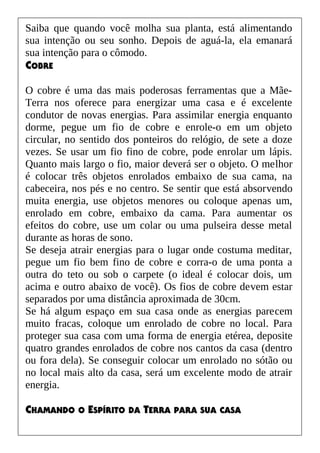 Saiba que quando você molha sua planta, está alimentando
sua intenção ou seu sonho. Depois de aguá-la, ela emanará
sua intenção para o cômodo.
COBRE
O cobre é uma das mais poderosas ferramentas que a Mãe-
Terra nos oferece para energizar uma casa e é excelente
condutor de novas energias. Para assimilar energia enquanto
dorme, pegue um fio de cobre e enrole-o em um objeto
circular, no sentido dos ponteiros do relógio, de sete a doze
vezes. Se usar um fio fino de cobre, pode enrolar um lápis.
Quanto mais largo o fio, maior deverá ser o objeto. O melhor
é colocar três objetos enrolados embaixo de sua cama, na
cabeceira, nos pés e no centro. Se sentir que está absorvendo
muita energia, use objetos menores ou coloque apenas um,
enrolado em cobre, embaixo da cama. Para aumentar os
efeitos do cobre, use um colar ou uma pulseira desse metal
durante as horas de sono.
Se deseja atrair energias para o lugar onde costuma meditar,
pegue um fio bem fino de cobre e corra-o de uma ponta a
outra do teto ou sob o carpete (o ideal é colocar dois, um
acima e outro abaixo de você). Os fios de cobre devem estar
separados por uma distância aproximada de 30cm.
Se há algum espaço em sua casa onde as energias parecem
muito fracas, coloque um enrolado de cobre no local. Para
proteger sua casa com uma forma de energia etérea, deposite
quatro grandes enrolados de cobre nos cantos da casa (dentro
ou fora dela). Se conseguir colocar um enrolado no sótão ou
no local mais alto da casa, será um excelente modo de atrair
energia.
CHAMANDO O ESPÍRITO DA TERRA PARA SUA CASA
 