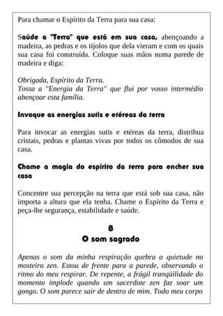 Para chamar o Espírito da Terra para sua casa:
Saúde a "Terra" que está em sua casa, abençoando a
madeira, as pedras e os tijolos que dela vieram e com os quais
sua casa foi construída. Coloque suas mãos numa parede de
madeira e diga:
Obrigada, Espírito da Terra.
Tossa a "Energia da Terra" que flui por vosso intermédio
abençoar esta família.
Invoque as energias sutis e etéreas da terra
Para invocar as energias sutis e etéreas da terra, distribua
cristais, pedras e plantas vivas por todos os cômodos de sua
casa.
Chame a magia do espírito da terra para encher sua
casa
Concentre sua percepção na terra que está sob sua casa, não
importa a altura que ela tenha. Chame o Espírito da Terra e
peça-lhe segurança, estabilidade e saúde.
8
O som sagrado
Apenas o som da minha respiração quebra a quietude no
mosteiro zen. Estou de frente para a parede, observando o
ritmo do meu respirar. De repente, a frágil tranqüilidade do
momento implode quando um sacerdote zen faz soar um
gongo. O som parece sair de dentro de mim. Todo meu corpo
 